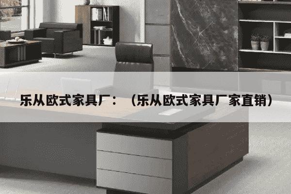 乐从欧式家具厂：（乐从欧式家具厂家直销）