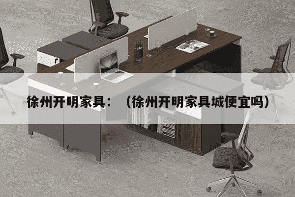 徐州开明家具：（徐州开明家具城便宜吗）