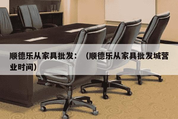 顺德乐从家具批发：（顺德乐从家具批发城营业时间）