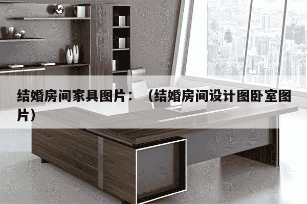 结婚房间家具图片：（结婚房间设计图卧室图片）