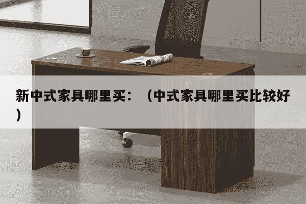 新中式家具哪里买：（中式家具哪里买比较好）