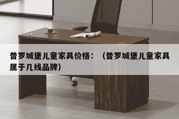 普罗城堡儿童家具价格：（普罗城堡儿童家具属于几线品牌）