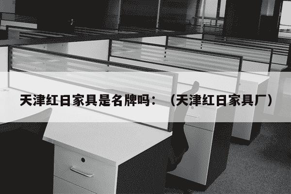 天津红日家具是名牌吗：（天津红日家具厂）