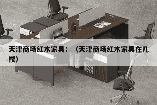 天津商场红木家具：（天津商场红木家具在几楼）