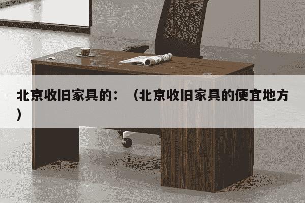 北京收旧家具的：（北京收旧家具的便宜地方）