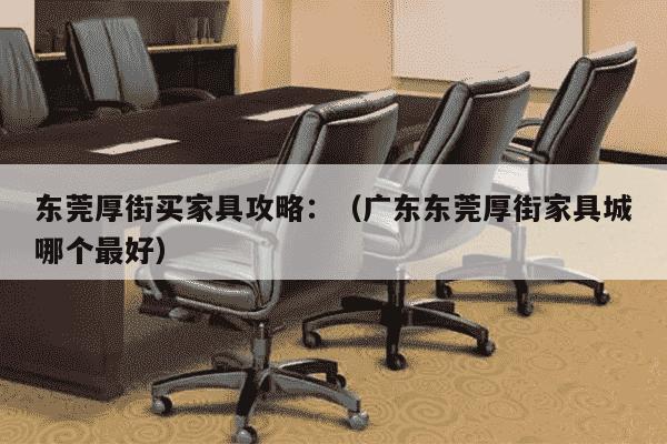 东莞厚街买家具攻略：（广东东莞厚街家具城哪个最好）