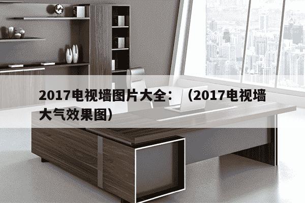 2017电视墙图片大全：（2017电视墙大气效果图）