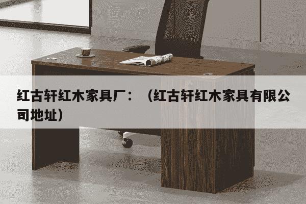 红古轩红木家具厂：（红古轩红木家具有限公司地址）