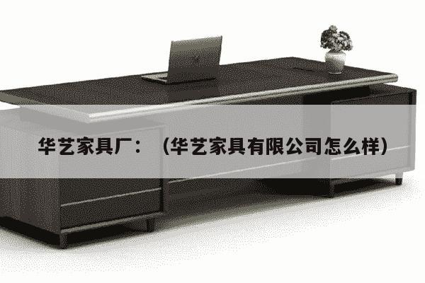 华艺家具厂：（华艺家具有限公司怎么样）