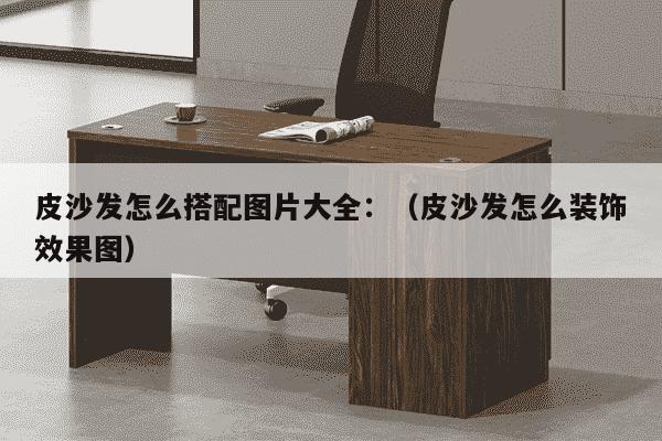 皮沙发怎么搭配图片大全：（皮沙发怎么装饰效果图）