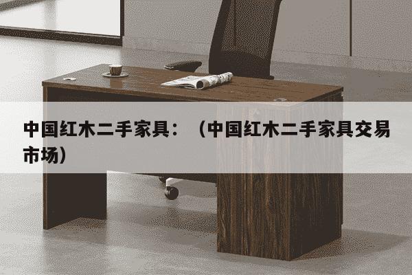 中国红木二手家具：（中国红木二手家具交易市场）