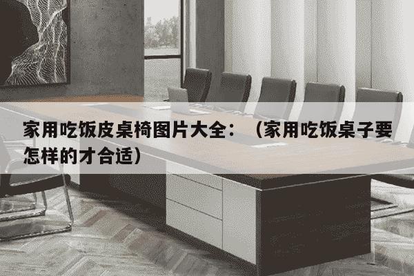 家用吃饭皮桌椅图片大全：（家用吃饭桌子要怎样的才合适）