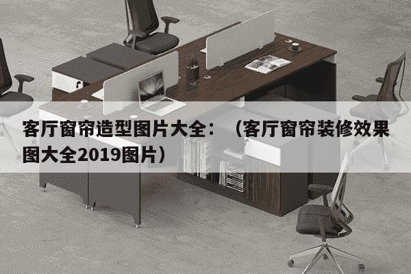 客厅窗帘造型图片大全：（客厅窗帘装修效果图大全2019图片）