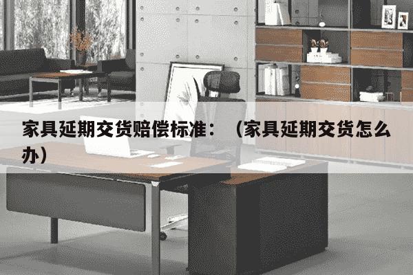 家具延期交货赔偿标准：（家具延期交货怎么办）