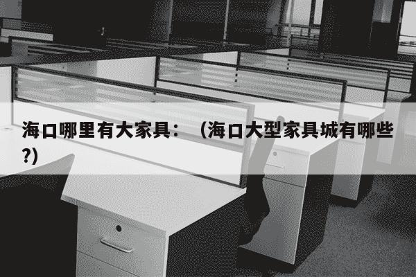 海口哪里有大家具：（海口大型家具城有哪些?）