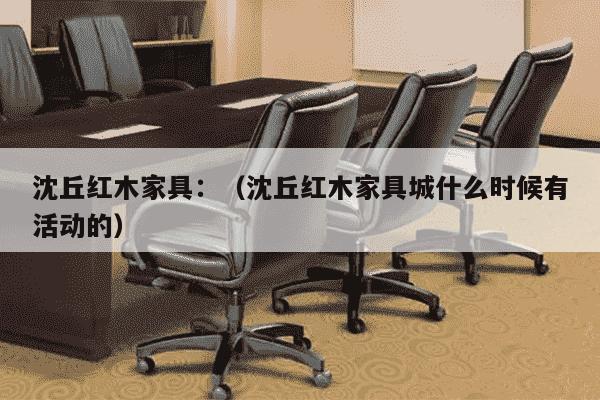 沈丘红木家具：（沈丘红木家具城什么时候有活动的）