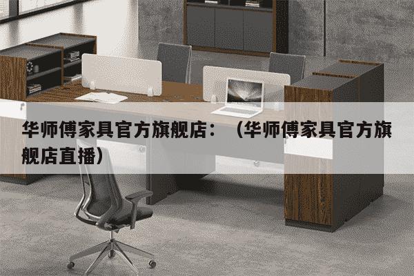 华师傅家具官方旗舰店：（华师傅家具官方旗舰店直播）