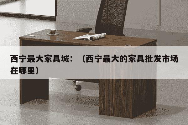 西宁最大家具城：（西宁最大的家具批发市场在哪里）