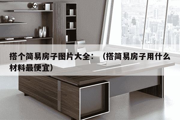 搭个简易房子图片大全：（搭简易房子用什么材料最便宜）