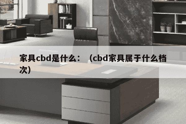 家具cbd是什么：（cbd家具属于什么档次）