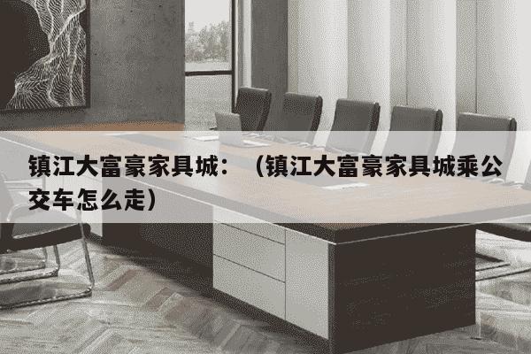 镇江大富豪家具城：（镇江大富豪家具城乘公交车怎么走）