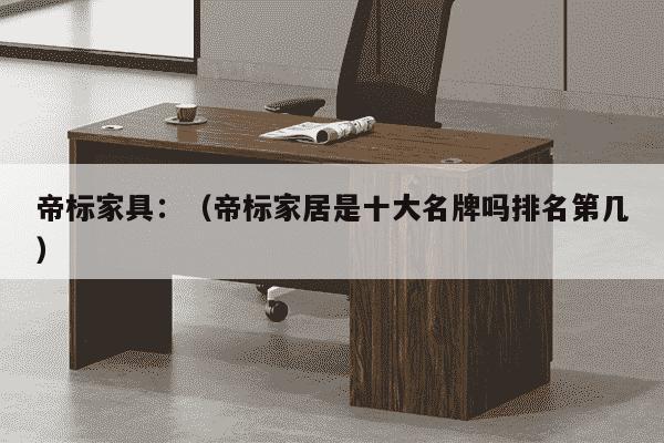 帝标家具：（帝标家居是十大名牌吗排名第几）