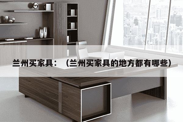 兰州买家具：（兰州买家具的地方都有哪些）