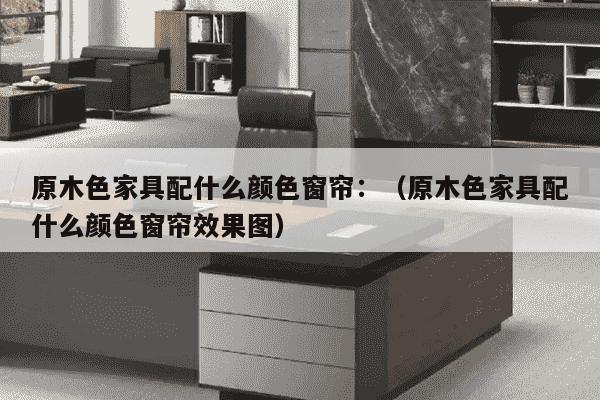 原木色家具配什么颜色窗帘：（原木色家具配什么颜色窗帘效果图）