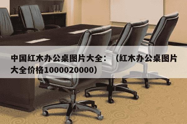 中国红木办公桌图片大全：（红木办公桌图片大全价格1000020000）