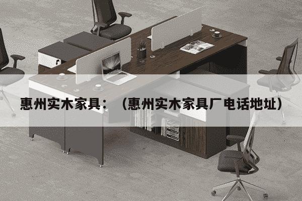 惠州实木家具：（惠州实木家具厂电话地址）