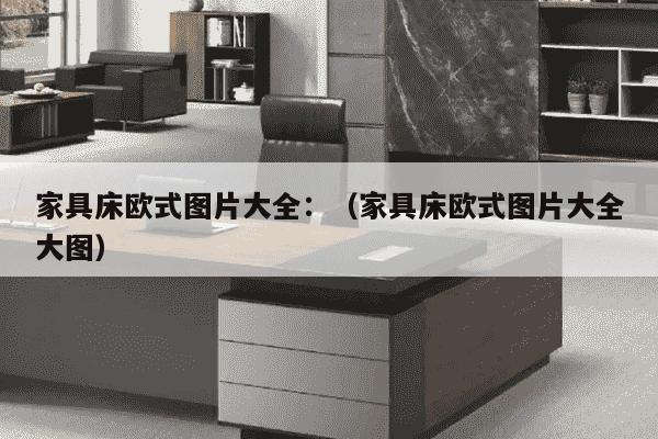 家具床欧式图片大全：（家具床欧式图片大全大图）