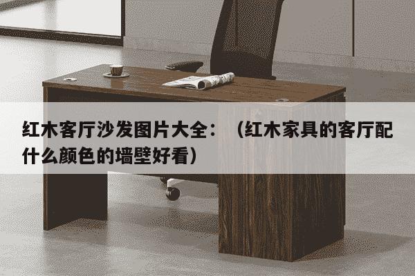 红木客厅沙发图片大全：（红木家具的客厅配什么颜色的墙壁好看）