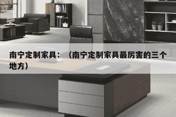 南宁定制家具：（南宁定制家具最厉害的三个地方）