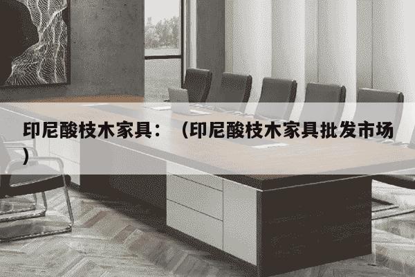 印尼酸枝木家具：（印尼酸枝木家具批发市场）