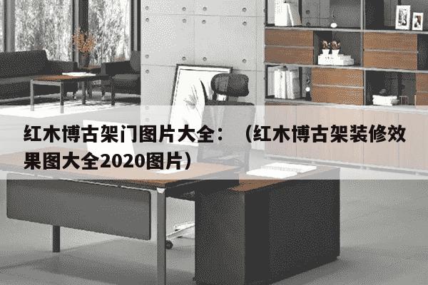 红木博古架门图片大全：（红木博古架装修效果图大全2020图片）