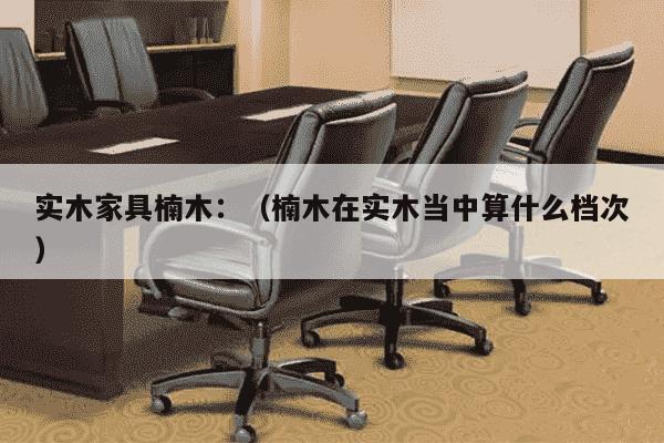 实木家具楠木：（楠木在实木当中算什么档次）