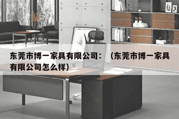 东莞市博一家具有限公司：（东莞市博一家具有限公司怎么样）