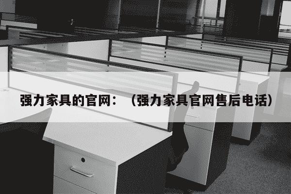 强力家具的官网：（强力家具官网售后电话）