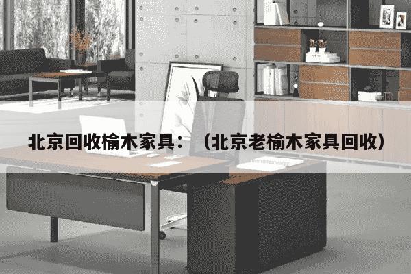 北京回收榆木家具：（北京老榆木家具回收）