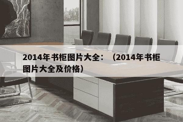 2014年书柜图片大全：（2014年书柜图片大全及价格）