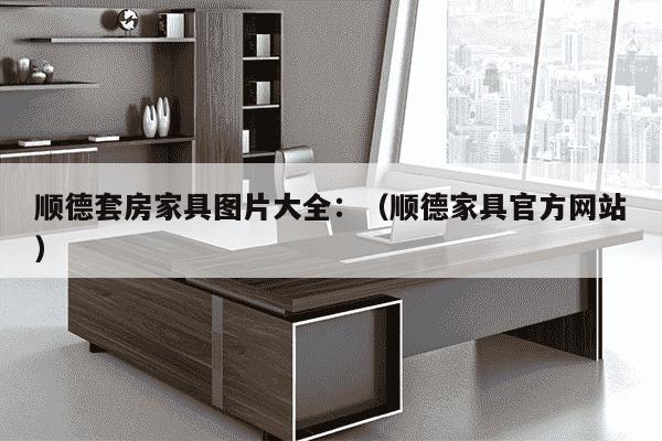 顺德套房家具图片大全：（顺德家具官方网站）