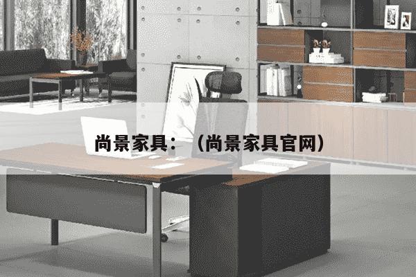 尚景家具：（尚景家具官网）