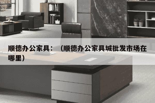 顺德办公家具：（顺德办公家具城批发市场在哪里）