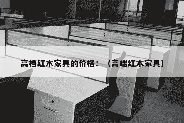 高档红木家具的价格：（高端红木家具）