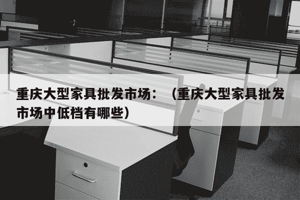 重庆大型家具批发市场：（重庆大型家具批发市场中低档有哪些）