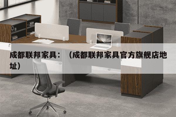 成都联邦家具：（成都联邦家具官方旗舰店地址）