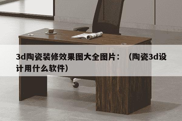 3d陶瓷装修效果图大全图片：（陶瓷3d设计用什么软件）