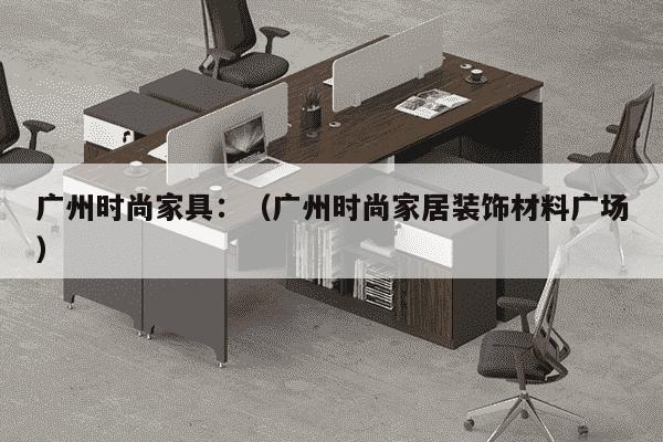 广州时尚家具：（广州时尚家居装饰材料广场）