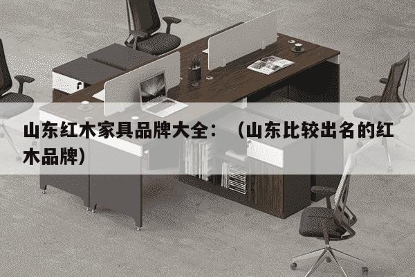 山东红木家具品牌大全：（山东比较出名的红木品牌）