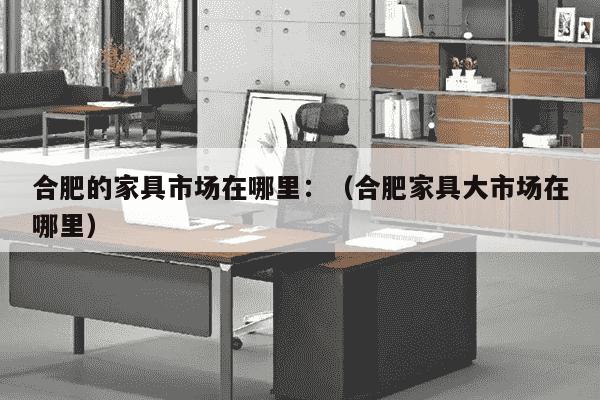 合肥的家具市场在哪里：（合肥家具大市场在哪里）